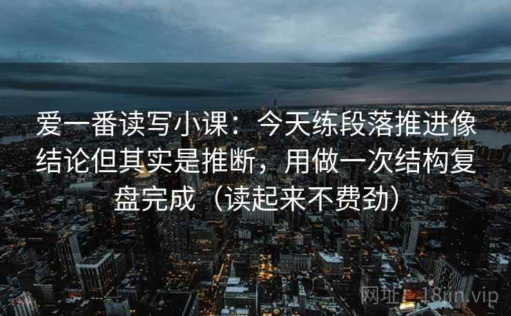 爱一番读写小课：今天练段落推进像结论但其实是推断，用做一次结构复盘完成（读起来不费劲）