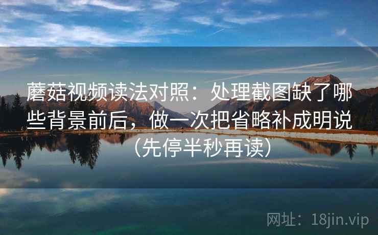 蘑菇视频读法对照：处理截图缺了哪些背景前后，做一次把省略补成明说（先停半秒再读）