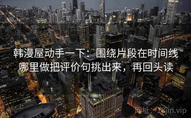韩漫屋动手一下：围绕片段在时间线哪里做把评价句挑出来，再回头读
