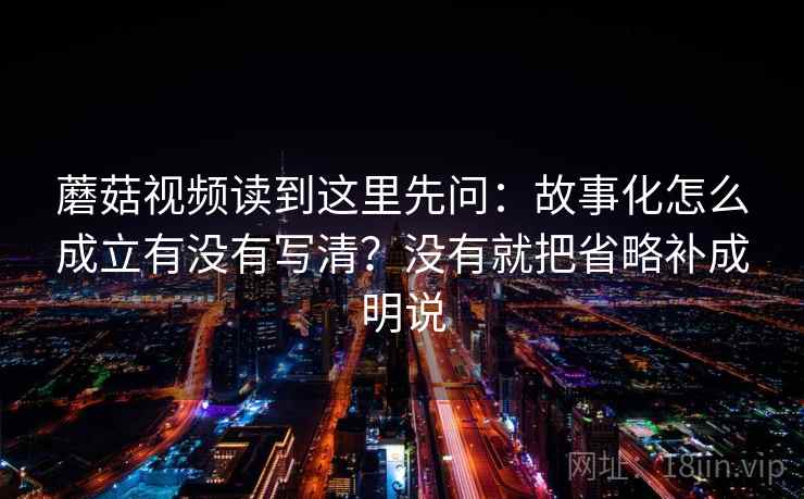 蘑菇视频读到这里先问：故事化怎么成立有没有写清？没有就把省略补成明说