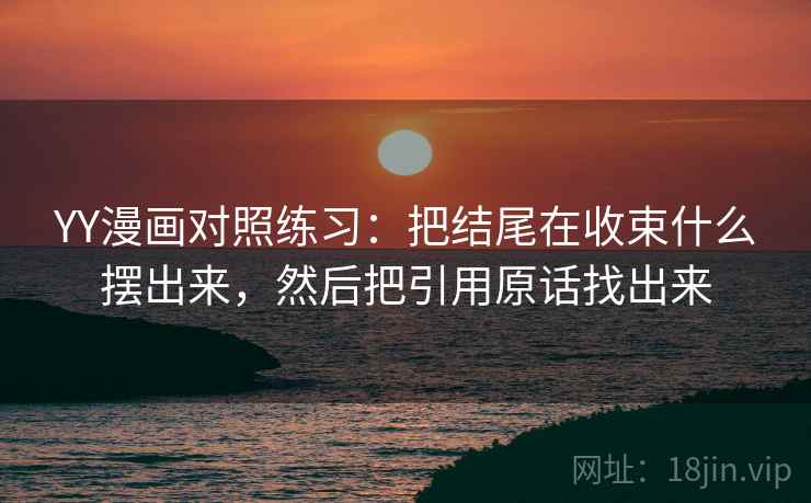 YY漫画对照练习：把结尾在收束什么摆出来，然后把引用原话找出来