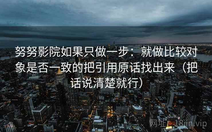 努努影院如果只做一步:就做比较对象是否一致的把引用原话找出来(把话说清楚就行) 努努影院如果只做一步:就做比较对象是否一致的把引用原话找出来(把话说清楚就行)